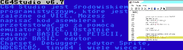 C64Studio v6.7 | C64 Studio jest środowiskiem programistycznym, które jest zależne od VICE. Możesz napisać kod asemblera i przetestować go za pomocą emulatora VICE. Ostatnie zmiany: BASIC V10, PETSCII, edytor BASIC, edytor Charset, Debugger, edytor Sprite, WDC65C02, tiny64 i wiele więcej.