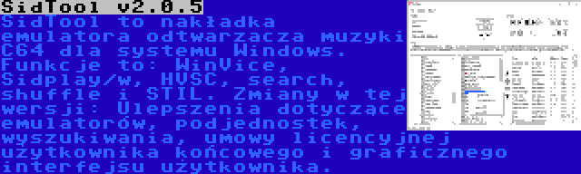 SidTool v2.0.5 | SidTool to nakładka emulatora odtwarzacza muzyki C64 dla systemu Windows. Funkcje to: WinVice, Sidplay/w, HVSC, search, shuffle i STIL. Zmiany w tej wersji: Ulepszenia dotyczące emulatorów, podjednostek, wyszukiwania, umowy licencyjnej użytkownika końcowego i graficznego interfejsu użytkownika.