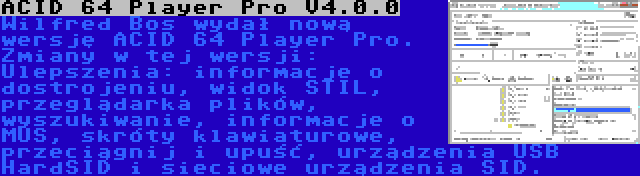 ACID 64 Player Pro V4.0.0 | Wilfred Bos wydał nową wersję ACID 64 Player Pro. Zmiany w tej wersji: Ulepszenia: informacje o dostrojeniu, widok STIL, przeglądarka plików, wyszukiwanie, informacje o MUS, skróty klawiaturowe, przeciągnij i upuść, urządzenia USB HardSID i sieciowe urządzenia SID.