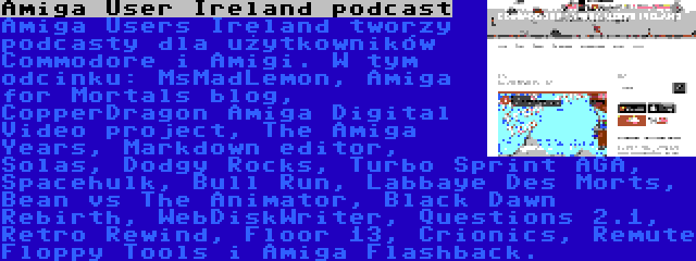 Amiga User Ireland podcast | Amiga Users Ireland tworzy podcasty dla użytkowników Commodore i Amigi. W tym odcinku: MsMadLemon, Amiga for Mortals blog, CopperDragon Amiga Digital Video project, The Amiga Years, Markdown editor, Solas, Dodgy Rocks, Turbo Sprint AGA, Spacehulk, Bull Run, Labbaye Des Morts, Bean vs The Animator, Black Dawn Rebirth, WebDiskWriter, Questions 2.1, Retro Rewind, Floor 13, Crionics, Remute Floppy Tools i Amiga Flashback.