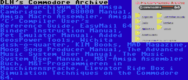 DLH's Commodore Archive | Nowy w archiwum DLH: Amiga Cambridge LISP 68000 Manual, Amiga Macro Assembler, Amiga 'C' Compiler User's Reference Guide, EasyMail 64 Binder Instruction Manual, Pet Emulator Manual, Added GeosPower Tools, Wichita disk-o-quarter, KIM Books, MAD Magazine, Moog Song Producer Manual, The Advanced Music System User Manual, The Music System User Manual, M&T-Amiga Assembler Buch, M&T-Programmieren in Maschinensprache, Elevator Ride Box i Simulation Techniques on the Commodore 64.