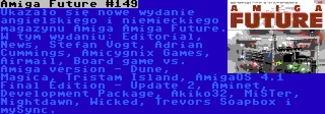 Amiga Future #149 | Ukazało się nowe wydanie angielskiego i niemieckiego magazynu Amiga Amiga Future. W tym wydaniu: Editorial, News, Stefan Vogt, Adrian Cummings, Amicygnix Games, Airmail, Board game vs. Amiga version - Dune, Magica, Tristam Island, AmigaOS 4.1 Final Edition - Update 2, Aminet, Development Package, Akiko32, MiSTer, Nightdawn, Wicked, Trevors Soapbox i mySync.