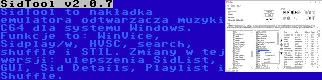 SidTool v2.0.7 | SidTool to nakładka emulatora odtwarzacza muzyki C64 dla systemu Windows. Funkcje to: WinVice, Sidplay/w, HVSC, search, shuffle i STIL. Zmiany w tej wersji: ulepszenia SidList, GUI, Sid Details, Playlist i Shuffle.