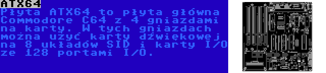 ATX64 | Płyta ATX64 to płyta główna Commodore C64 z 4 gniazdami na karty. W tych gniazdach można użyć karty dźwiękowej na 8 układów SID i karty I/O ze 128 portami I/O.