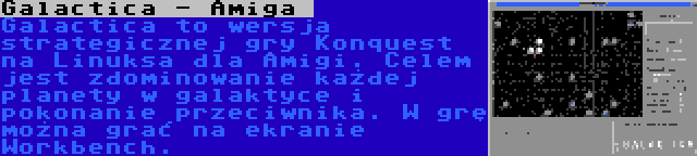 Galactica - Amiga  | Galactica to wersja strategicznej gry Konquest na Linuksa dla Amigi. Celem jest zdominowanie każdej planety w galaktyce i pokonanie przeciwnika. W grę można grać na ekranie Workbench.