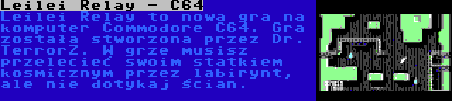 Leilei Relay - C64 | Leilei Relay to nowa gra na komputer Commodore C64. Gra została stworzona przez Dr. TerrorZ. W grze musisz przelecieć swoim statkiem kosmicznym przez labirynt, ale nie dotykaj ścian.