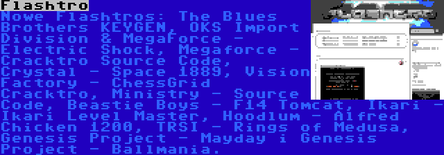 Flashtro | Nowe Flashtros: The Blues Brothers KEYGEN, OKS Import Division & MegaForce - Electric Shock, Megaforce - Cracktro Source Code, Crystal - Space 1889, Vision Factory - ChessGrid Cracktro, Ministry - Source Code, Beastie Boys - F14 Tomcat, Ikari - Ikari Level Master, Hoodlum - Alfred Chicken 1200, TRSI - Rings of Medusa, Genesis Project - Mayday i Genesis Project - Ballmania.