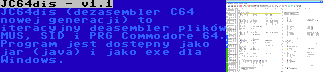 JC64dis - v1.1 | JC64dis (dezasembler C64 nowej generacji) to iteracyjny deasembler plików MUS, SID i PRG Commodore 64. Program jest dostępny jako jar (java) i jako exe dla Windows.