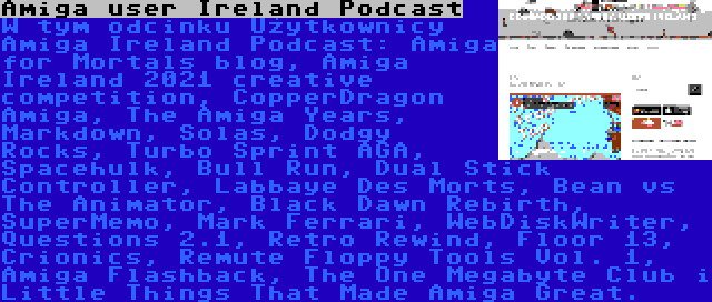 Amiga user Ireland Podcast | W tym odcinku Użytkownicy Amiga Ireland Podcast: Amiga for Mortals blog, Amiga Ireland 2021 creative competition, CopperDragon Amiga, The Amiga Years, Markdown, Solas, Dodgy Rocks, Turbo Sprint AGA, Spacehulk, Bull Run, Dual Stick Controller, Labbaye Des Morts, Bean vs The Animator, Black Dawn Rebirth, SuperMemo, Mark Ferrari, WebDiskWriter, Questions 2.1, Retro Rewind, Floor 13, Crionics, Remute Floppy Tools Vol. 1, Amiga Flashback, The One Megabyte Club i Little Things That Made Amiga Great.