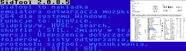 SidTool 2.0.8.5 | SidTool to nakładka emulatora odtwarzacza muzyki C64 dla systemu Windows. Funkcje to: WinVice, Sidplay/w, HVSC, search, shuffle i STIL. Zmiany w tej wersji: Ulepszenia dotyczące folderów, listy odtwarzania, protokołu sidtool, wyszukiwania, informacji STIL i GUI.