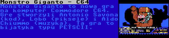 Monstro Giganto - C64 | Monstro Giganto to nowa gra na komputer Commodore C64. Grę stworzyli Antonio Savona (kod), Lobo (piksele) i Aldo Chiummo (muzyka). Ta gra to bijatyka typu PETSCII.