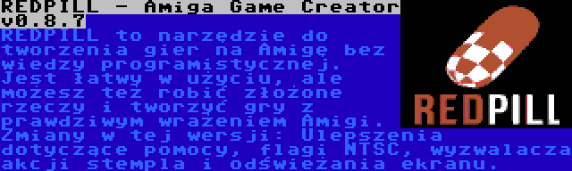 REDPILL - Amiga Game Creator v0.8.7 | REDPILL to narzędzie do tworzenia gier na Amigę bez wiedzy programistycznej. Jest łatwy w użyciu, ale możesz też robić złożone rzeczy i tworzyć gry z prawdziwym wrażeniem Amigi. Zmiany w tej wersji: Ulepszenia dotyczące pomocy, flagi NTSC, wyzwalacza akcji stempla i odświeżania ekranu.