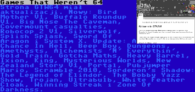 Games That Weren't 64 | Strona GTW64 miał aktualizacji. Nowy: Bird Mother V1, Buffalo Roundup V1, Big Nose The Caveman, Covermount casualties, Robocop 2 V1, Silverwolf, Splish Splash, Sword Of Aragon i System X. Update: A Chance In Hell, Beep Boy, Dungeons, Amethysts, Alchemists 'N' Everythin', Gold Train, Gotcha Maths, Heavy Barrel, Ixion, King, Mysterious Worlds, New Zealand Story V1, Portal, Pubjumper Mario, Scramble 2010, Sorderon's Shadow: The Legend of Elindor, The Bobby Yazz Show, Trojan, Ultrabulb, White Feather Cloak, Winning Streak i Zone Of Darkness.