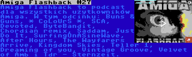 Amiga Flashback #27 | Amiga Flashback to podcast dla wszystkich użytkowników Amiga. W tym odcinku: Buns & Guns, * CoLoUrS *, SCA, Devoted, ByteBandit, Chordian remix, Saddam, Just Do It, SurfingOnASineWave, After Hours, The Wayfarers Arrive, Kingdom Skies, Teller 1, Dreaming of you, Vintage Groove, Velvet of Amb i Tdr - Sternzeit.