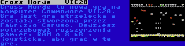 Cross Horde - VIC20 | Cross Horde to nowa gra na komputer Commodore VIC20. Gra jest grą strzelecką a została stworzona przez Fabrizio Caruso. Będziesz potrzebował rozszerzenia pamięci RAM o 8 kB i joysticka, aby grać w tę grę.