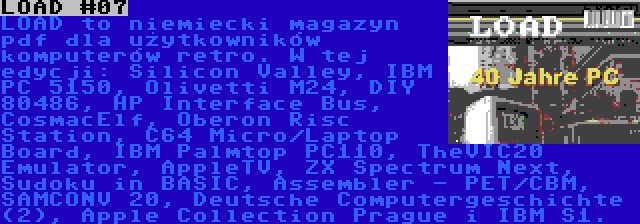 LOAD #07 | LOAD to niemiecki magazyn pdf dla użytkowników komputerów retro. W tej edycji: Silicon Valley, IBM PC 5150, Olivetti M24, DIY 80486, HP Interface Bus, CosmacElf, Oberon Risc Station, C64 Micro/Laptop Board, IBM Palmtop PC110, TheVIC20 Emulator, AppleTV, ZX Spectrum Next, Sudoku in BASIC, Assembler - PET/CBM, SAMCONV 20, Deutsche Computergeschichte (2), Apple Collection Prague i IBM S1.