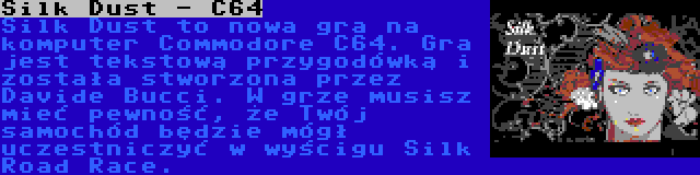 Silk Dust - C64 | Silk Dust to nowa gra na komputer Commodore C64. Gra jest tekstową przygodówką i została stworzona przez Davide Bucci. W grze musisz mieć pewność, że Twój samochód będzie mógł uczestniczyć w wyścigu Silk Road Race.