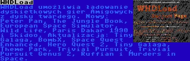 WHDLoad | WHDLoad umożliwia ładowanie dyskietkowych gier Amigowych z dysku twardego. Nowy: Peter Pan, The Jungle Book, European Space Simulator, Wild Life, Paris Dakar 1990 i Skidoo. Aktualizacja: Tiny Galaga, BombX, Space Quest Enhanced, Hero Quest 2, Tiny Galaga, Theme Park, Trivial Pursuit, Trivial Pursuit Genus 2, Ruffian i Murders in Space.