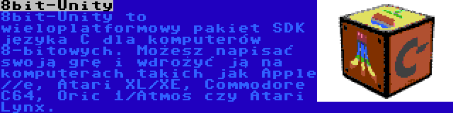 8bit-Unity | 8bit-Unity to wieloplatformowy pakiet SDK języka C dla komputerów 8-bitowych. Możesz napisać swoją grę i wdrożyć ją na komputerach takich jak Apple //e, Atari XL/XE, Commodore C64, Oric 1/Atmos czy Atari Lynx.