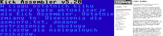 Kick Assembler v5.20 | W ciągu ostatnich kilku miesięcy były aktualizacje dla Kick Assembler. Ostatnie zmiany to: Ulepszenia dla asminfo.txt, dodane ostrzeżenia i obsługa aliasów dla nielegalnych rozkazów.