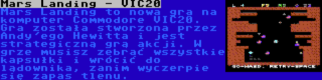 Mars Landing - VIC20 | Mars Landing to nowa gra na komputer Commodore VIC20. Gra została stworzona przez Andy'ego Hewitta i jest strategiczną grą akcji. W grze musisz zebrać wszystkie kapsułki i wrócić do lądownika, zanim wyczerpie się zapas tlenu.