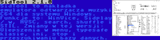 SidTool 2.1.0 | SidTool to nakładka emulatora odtwarzacza muzyki C64 dla systemu Windows. Funkcje to: WinVice, Sidplay / w, HVSC, search, shuffle i STIL. Zmiany w tej wersji: Ulepszenia w menu, typesafe klasie, ini, stop i przeszukiwaniu bazy danych.