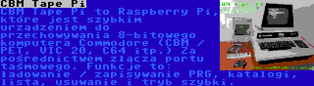 CBM Tape Pi | CBM Tape Pi to Raspberry Pi, które jest szybkim urządzeniem do przechowywania 8-bitowego komputera Commodore (CBM / PET, VIC 20, C64 itp.) Za pośrednictwem złącza portu taśmowego. Funkcje to: ładowanie / zapisywanie PRG, katalogi, lista, usuwanie i tryb szybki.