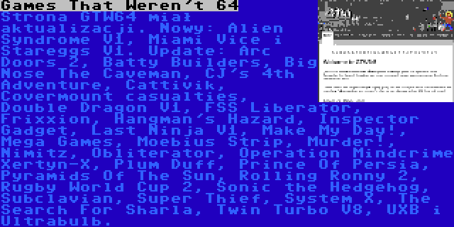 Games That Weren't 64 | Strona GTW64 miał aktualizacji. Nowy: Alien Syndrome V1, Miami Vice i Stareggs V1. Update: Arc Doors 2, Batty Builders, Big Nose The Caveman, CJ's 4th Adventure, Cattivik, Covermount casualties, Double Dragon V1, FSS Liberator, Frixxion, Hangman's Hazard, Inspector Gadget, Last Ninja V1, Make My Day!, Mega Games, Moebius Strip, Murder!, Nimitz, Obliterator, Operation Mindcrime Xertyn-X, Plum Duff, Prince Of Persia, Pyramids Of The Sun, Rolling Ronny 2, Rugby World Cup 2, Sonic the Hedgehog, Subclavian, Super Thief, System X, The Search For Sharla, Twin Turbo V8, UXB i Ultrabulb.