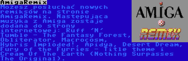 AmigaRemix | Możesz posłuchać nowych remiksów na stronie AmigaRemix. Następująca muzyka z Amiga zostaje dodana do strony internetowej: Ruff 'N' Tumble - The Fantasy Forest, Obliterator, Macrocosm, Hybris Imploded!, Apidya, Desert Dream, Fury of the Furries - Title theme i Cream Of The Earth (Nothing Surpasses The Original).