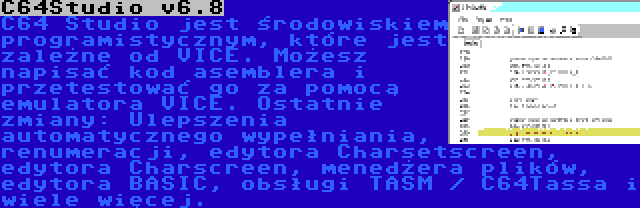 C64Studio v6.8 | C64 Studio jest środowiskiem programistycznym, które jest zależne od VICE. Możesz napisać kod asemblera i przetestować go za pomocą emulatora VICE. Ostatnie zmiany: Ulepszenia automatycznego wypełniania, renumeracji, edytora Charsetscreen, edytora Charscreen, menedżera plików, edytora BASIC, obsługi TASM / C64Tassa i wiele więcej.