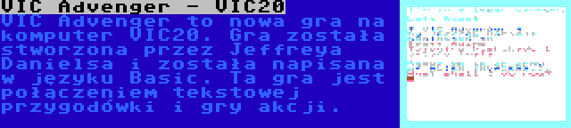 VIC Advenger - VIC20 | VIC Advenger to nowa gra na komputer VIC20. Gra została stworzona przez Jeffreya Danielsa i została napisana w języku Basic. Ta gra jest połączeniem tekstowej przygodówki i gry akcji.