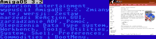 AmigaOS 3.2 | Hyperion Entertainment wypuścił AmigaOS 3.2. Zmiany w tej wersji: Zestaw narzędzi ReAction GUI, zarządzanie ADF, Pomoc, Ulepszenia Data Type system, Workbench, Tools, Utilities, System, Shell, Preferences, Commodities i BootMenu.