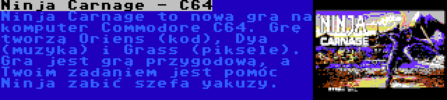 Ninja Carnage - C64 | Ninja Carnage to nowa gra na komputer Commodore C64. Grę tworzą Oriens (kod), Dya (muzyka) i Grass (piksele). Gra jest grą przygodową, a Twoim zadaniem jest pomóc Ninja zabić szefa yakuzy.