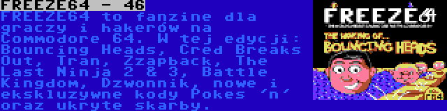 FREEZE64 - 46 | FREEZE64 to fanzine dla graczy i hakerów na Commodore 64. W tej edycji: Bouncing Heads, Cred Breaks Out, Tran, Zzapback, The Last Ninja 2 & 3, Battle Kingdom, Dzwonnik, nowe i ekskluzywne kody Pokes 'n' oraz ukryte skarby.