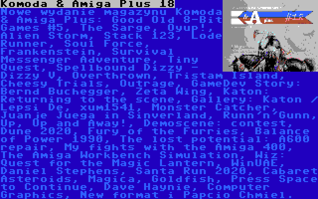 Komoda & Amiga Plus 18 | Nowe wydanie magazynu Komoda & Amiga Plus: Good Old 8-Bit Games #5, The Sarge, Oyup!, Alien Storm, Stack 123, Lode Runner, Soul Force, Frankenstein, Survival Messenger Adventure, Tiny Quest, Spellbound Dizzy - Dizzy V, Overthrown, Tristam Island, Cheesy Trials, Outrage, GameDev Story: Bernd Buchegger, Zeta Wing, Katon: Returning to the scene, Gallery: Katon / Lepsi De, xum1541, Monster Catcher, Juanje Juega in Sinverland, Runn'n'Gunn, Up, Up and Away!, Demoscene: contest, Dune 2020, Fury of the Furries, Balance of Power 1990, The lost potential: A600 repair, My fights with the Amiga 400, The Amiga Workbench Simulation, Wiz: Quest for the Magic Lantern, WinUAE, Daniel Stephens, Santa Run 2020, Cabaret Asteroids, Magica, Goldfish, Press Space to Continue, Dave Haynie, Computer Graphics, New format i Papcio Chmiel.