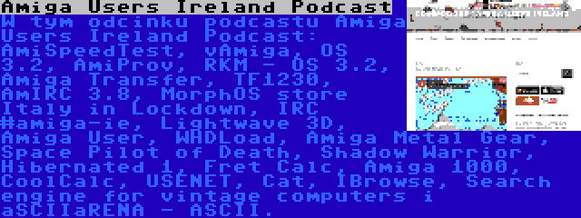 Amiga Users Ireland Podcast | W tym odcinku podcastu Amiga Users Ireland Podcast: AmiSpeedTest, vAmiga, OS 3.2, AmiProv, RKM - OS 3.2, Amiga Transfer, TF1230, AmIRC 3.8, MorphOS store Italy in Lockdown, IRC #amiga-ie, Lightwave 3D, Amiga User, WHDLoad, Amiga Metal Gear, Space Pilot of Death, Shadow Warrior, Hibernated 1, Fret Calc, Amiga 1000, CoolCalc, USENET, Cat, IBrowse, Search engine for vintage computers i aSCIIaRENA - ASCII.