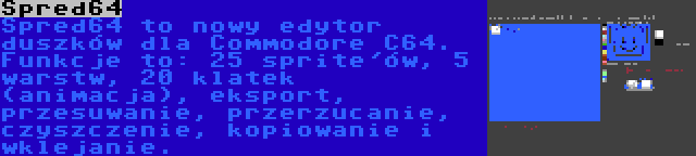 Spred64 | Spred64 to nowy edytor duszków dla Commodore C64. Funkcje to: 25 sprite'ów, 5 warstw, 20 klatek (animacja), eksport, przesuwanie, przerzucanie, czyszczenie, kopiowanie i wklejanie.