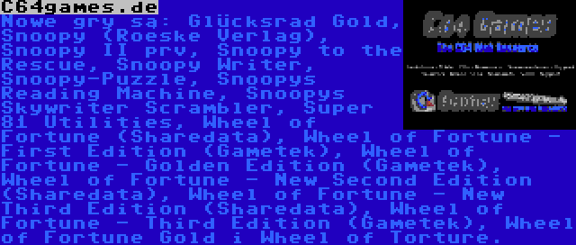 C64games.de | Nowe gry są: Glücksrad Gold, Snoopy (Roeske Verlag), Snoopy II prv, Snoopy to the Rescue, Snoopy Writer, Snoopy-Puzzle, Snoopys Reading Machine, Snoopys Skywriter Scrambler, Super 81 Utilities, Wheel of Fortune (Sharedata), Wheel of Fortune - First Edition (Gametek), Wheel of Fortune - Golden Edition (Gametek), Wheel of Fortune - New Second Edition (Sharedata), Wheel of Fortune - New Third Edition (Sharedata), Wheel of Fortune - Third Edition (Gametek), Wheel of Fortune Gold i Wheel of Torture.