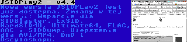 JSIDPlay2 - v4.4 | Nowa wersja JSIDPLay2 jest już dostępna. Zmiany w tej wersji: Wsparcie dla SIDBlaster, ExSID, HardSID4U, Ultimate64, FLAC, AAC i SIDDump. Ulepszenia dla AVI/MP4, DnD i Oscyloskopu.