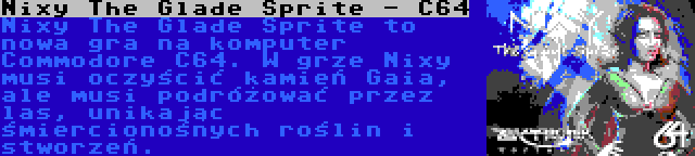 Nixy The Glade Sprite - C64 | Nixy The Glade Sprite to nowa gra na komputer Commodore C64. W grze Nixy musi oczyścić kamień Gaia, ale musi podróżować przez las, unikając śmiercionośnych roślin i stworzeń.