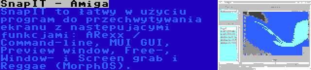 SnapIT - Amiga | SnapIT to łatwy w użyciu program do przechwytywania ekranu z następującymi funkcjami: ARexx / Command-line, MUI GUI, Preview window, Free-, Window- i Screen grab i Reggae (MorphOS).