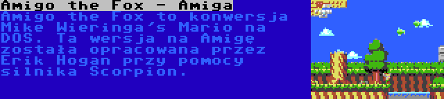 Amigo the Fox - Amiga | Amigo the Fox to konwersja Mike Wieringa's Mario na DOS. Ta wersja na Amigę została opracowana przez Erik Hogan przy pomocy silnika Scorpion.