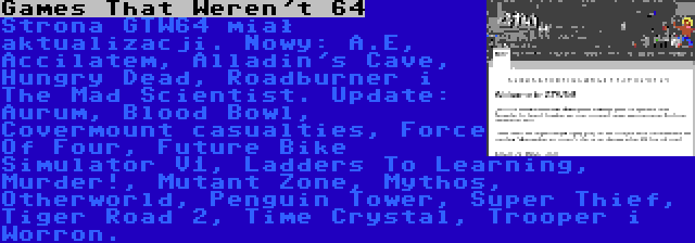 Games That Weren't 64 | Strona GTW64 miał aktualizacji. Nowy: A.E, Accilatem, Alladin's Cave, Hungry Dead, Roadburner i The Mad Scientist. Update: Aurum, Blood Bowl, Covermount casualties, Force Of Four, Future Bike Simulator V1, Ladders To Learning, Murder!, Mutant Zone, Mythos, Otherworld, Penguin Tower, Super Thief, Tiger Road 2, Time Crystal, Trooper i Worron.