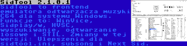 SidTool 2.1.0.1 | SidTool to frontend emulatora odtwarzacza muzyki C64 dla systemu Windows. Funkcje to: WinVice, Sidplay/w, HVSC, wyszukiwanie, odtwarzanie losowe i STIL. Zmiany w tej wersji: Ulepszenia dla sidtool.ini, subsong i Next Sid.