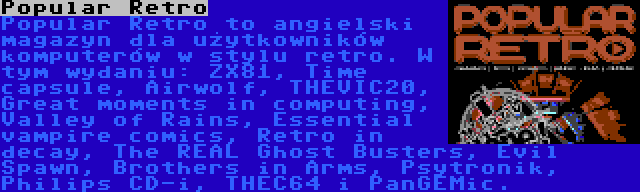 Popular Retro | Popular Retro to angielski magazyn dla użytkowników komputerów w stylu retro. W tym wydaniu: ZX81, Time capsule, Airwolf, THEVIC20, Great moments in computing, Valley of Rains, Essential vampire comics, Retro in decay, The REAL Ghost Busters, Evil Spawn, Brothers in Arms, Psytronik, Philips CD-i, THEC64 i PanGEMic.