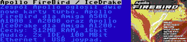 Apollo FireBird / IceDrake | Zespół Apollo ogłosił dwie nowe karty turbo. Apollo FireBird dla Amiga A500, A1000 i A2000 oraz Apollo IceDrake dla Amiga A1200. Cechy: 512MB RAM, 16bit Audio, 2x IDE, 100 MBit Ethernet i USB joypad.