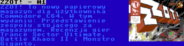 ZZOT! - #1 | ZZOT! To nowy papierowy magazyn dla użytkownika Commodore C64. W tym wydaniu: Przedstawienie zespołu stojącego za magazynem. Recenzja gier Trance Sector Ultimate, Battle Khaos II i Monstro Giganto.