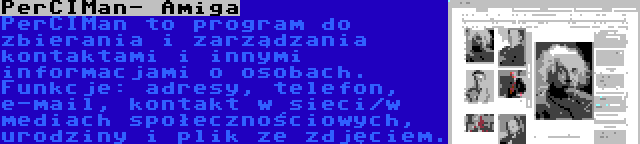 PerCIMan- Amiga | PerCIMan to program do zbierania i zarządzania kontaktami i innymi informacjami o osobach. Funkcje: adresy, telefon, e-mail, kontakt w sieci/w mediach społecznościowych, urodziny i plik ze zdjęciem.