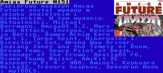 Amiga Future #151 | Papierowy magazyn Amiga Future został wydany w języku angielskim i niemieckim. W tym wydaniu: Aktualności, Michael Borrmann, AmigaOS 3.2, Mars Tank Attack, Inviyya, Rescue in Berlin, Games Achim Kern Part 1, Turbo Spint, Hibernated 1: Director's Cut, Wrong Way Driver, Indiana Jones and the Temple of Doom, Dream Town, Space Pilot of Death, Defender of the Crown, ApolloOS r6, Video Thumb Nailer, AmiKit XE - Raspberry Pi 4 / 400, Aminet, Keyboard Akiko32, Trevors Soapbox, Speedrun Hook i myTOOLS.