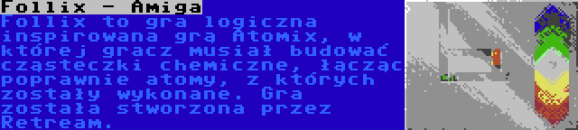 Follix - Amiga | Follix to gra logiczna inspirowana grą Atomix, w której gracz musiał budować cząsteczki chemiczne, łącząc poprawnie atomy, z których zostały wykonane. Gra została stworzona przez Retream.